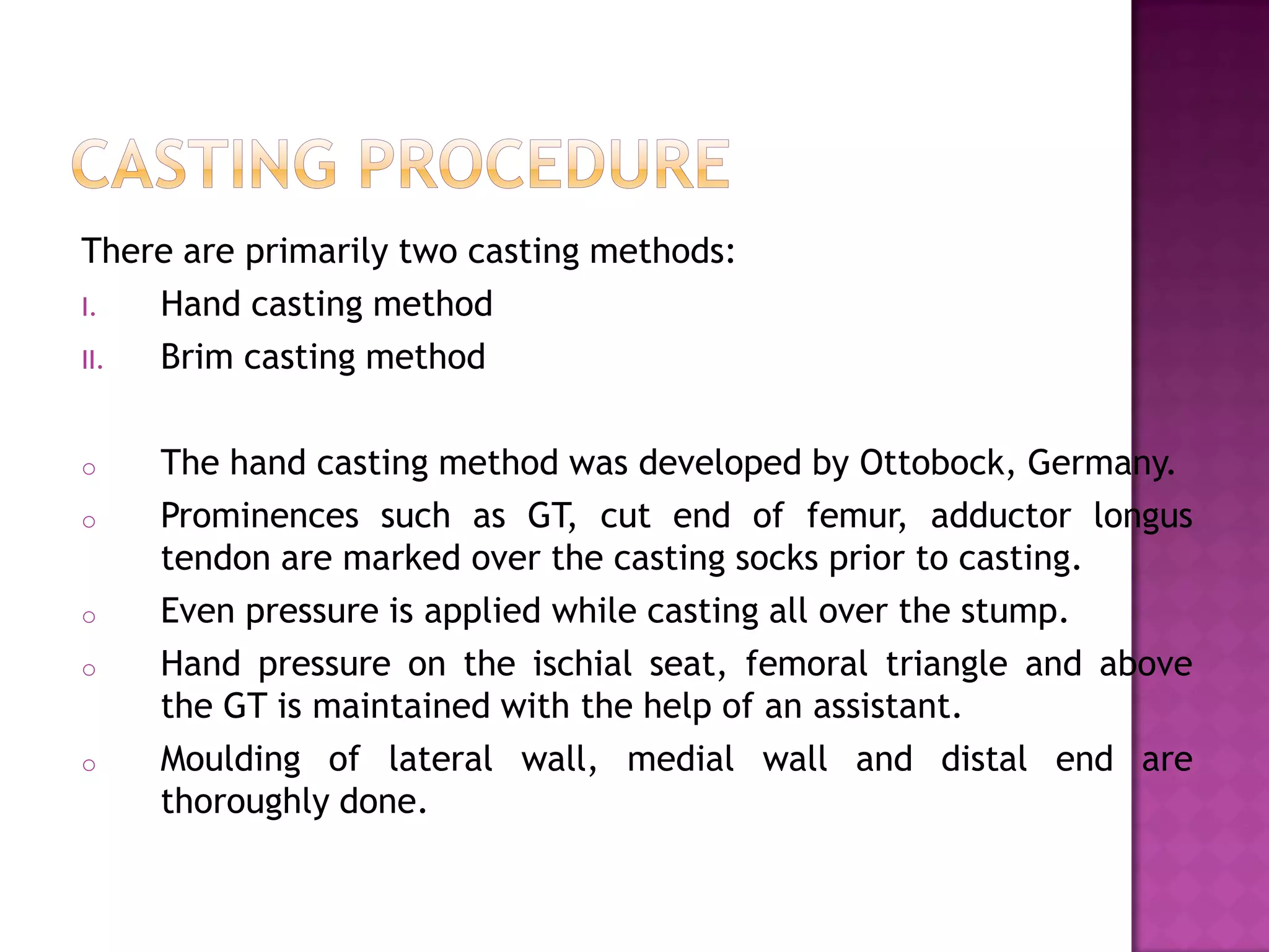 There are primarily two casting methods:
I. Hand casting method
II. Brim casting method
o The hand casting method was developed by Ottobock, Germany.
o Prominences such as GT, cut end of femur, adductor longus
tendon are marked over the casting socks prior to casting.
o Even pressure is applied while casting all over the stump.
o Hand pressure on the ischial seat, femoral triangle and above
the GT is maintained with the help of an assistant.
o Moulding of lateral wall, medial wall and distal end are
thoroughly done.
 