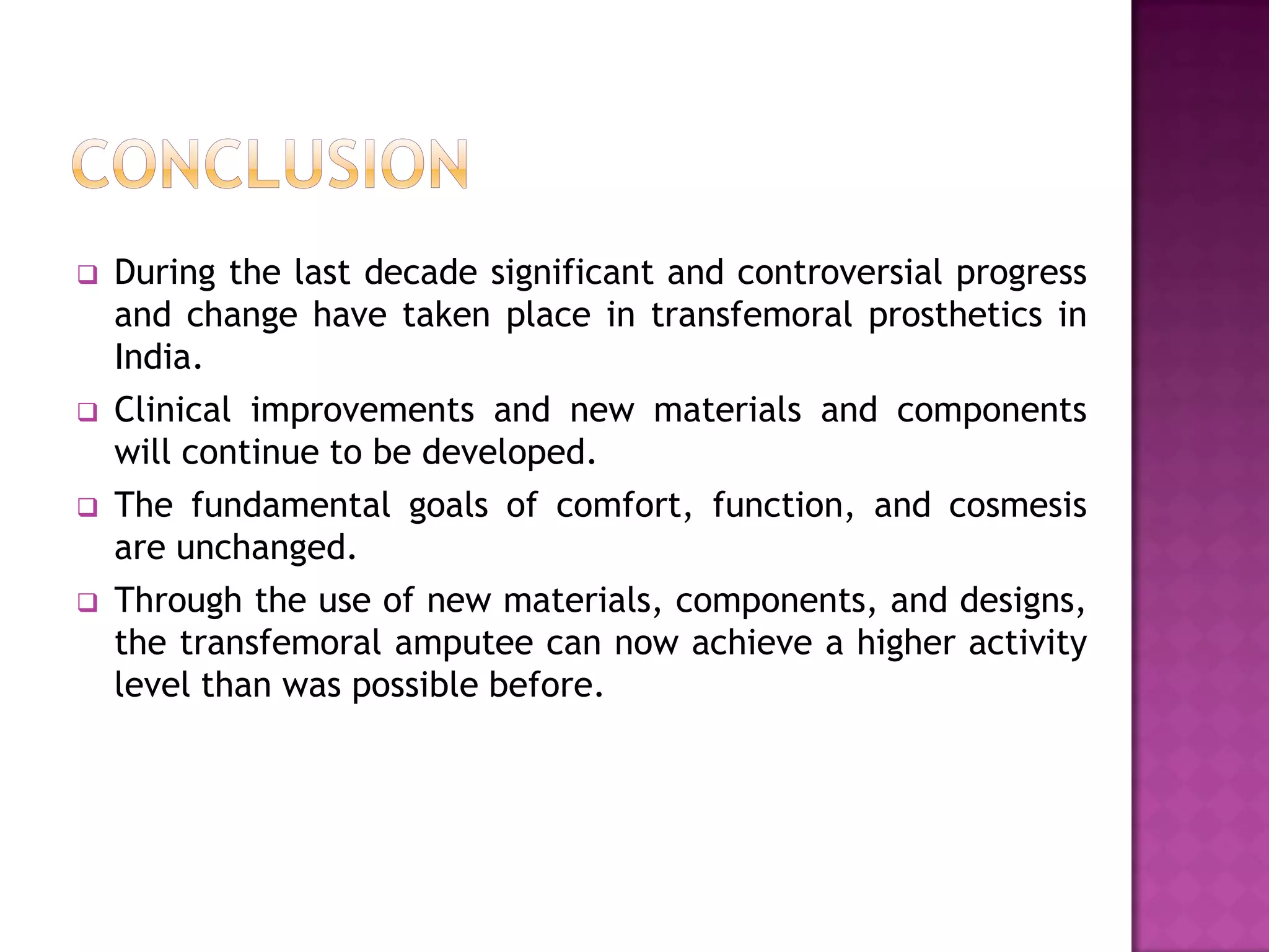  During the last decade significant and controversial progress
and change have taken place in transfemoral prosthetics in
India.
 Clinical improvements and new materials and components
will continue to be developed.
 The fundamental goals of comfort, function, and cosmesis
are unchanged.
 Through the use of new materials, components, and designs,
the transfemoral amputee can now achieve a higher activity
level than was possible before.
 