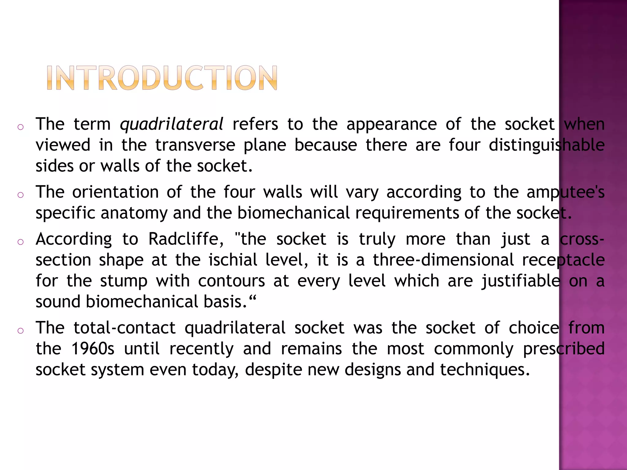 o The term quadrilateral refers to the appearance of the socket when
viewed in the transverse plane because there are four distinguishable
sides or walls of the socket.
o The orientation of the four walls will vary according to the amputee's
specific anatomy and the biomechanical requirements of the socket.
o According to Radcliffe, "the socket is truly more than just a cross-
section shape at the ischial level, it is a three-dimensional receptacle
for the stump with contours at every level which are justifiable on a
sound biomechanical basis.“
o The total-contact quadrilateral socket was the socket of choice from
the 1960s until recently and remains the most commonly prescribed
socket system even today, despite new designs and techniques.
 