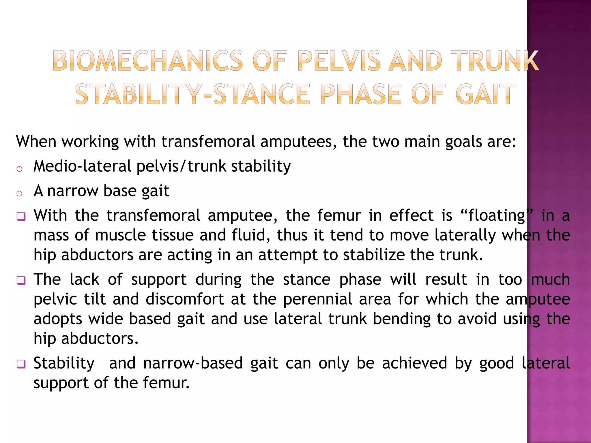 When working with transfemoral amputees, the two main goals are:
o Medio-lateral pelvis/trunk stability
o A narrow base gait
 With the transfemoral amputee, the femur in effect is “floating” in a
mass of muscle tissue and fluid, thus it tend to move laterally when the
hip abductors are acting in an attempt to stabilize the trunk.
 The lack of support during the stance phase will result in too much
pelvic tilt and discomfort at the perennial area for which the amputee
adopts wide based gait and use lateral trunk bending to avoid using the
hip abductors.
 Stability and narrow-based gait can only be achieved by good lateral
support of the femur.
 