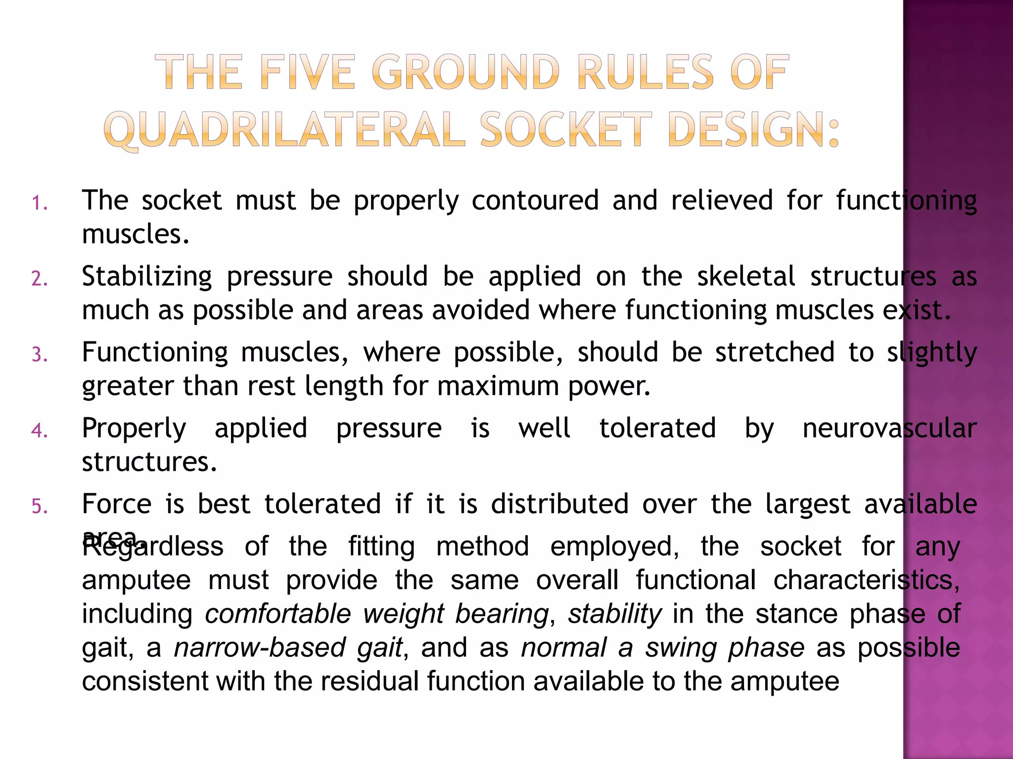 1. The socket must be properly contoured and relieved for functioning
muscles.
2. Stabilizing pressure should be applied on the skeletal structures as
much as possible and areas avoided where functioning muscles exist.
3. Functioning muscles, where possible, should be stretched to slightly
greater than rest length for maximum power.
4. Properly applied pressure is well tolerated by neurovascular
structures.
5. Force is best tolerated if it is distributed over the largest available
area.Regardless of the fitting method employed, the socket for any
amputee must provide the same overall functional characteristics,
including comfortable weight bearing, stability in the stance phase of
gait, a narrow-based gait, and as normal a swing phase as possible
consistent with the residual function available to the amputee
 