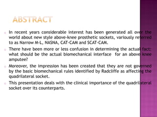 o In recent years considerable interest has been generated all over the
world about new style above-knee prosthetic sockets, variously referred
to as Narrow M-L, NASNA, CAT-CAM and SCAT-CAM.
o There have been more or less confusion in determining the actual fact:
what should be the actual biomechanical interface for an above knee
amputee?
o Moreover, the impression has been created that they are not governed
by the basic biomechanical rules identified by Radcliffe as affecting the
quadrilateral socket.
o This presentation deals with the clinical importance of the quadrilateral
socket over its counterparts.
 
