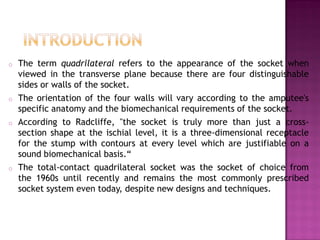 o The term quadrilateral refers to the appearance of the socket when
viewed in the transverse plane because there are four distinguishable
sides or walls of the socket.
o The orientation of the four walls will vary according to the amputee's
specific anatomy and the biomechanical requirements of the socket.
o According to Radcliffe, "the socket is truly more than just a cross-
section shape at the ischial level, it is a three-dimensional receptacle
for the stump with contours at every level which are justifiable on a
sound biomechanical basis.“
o The total-contact quadrilateral socket was the socket of choice from
the 1960s until recently and remains the most commonly prescribed
socket system even today, despite new designs and techniques.
 