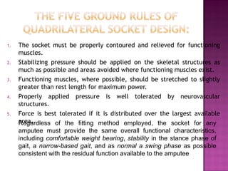 1. The socket must be properly contoured and relieved for functioning
muscles.
2. Stabilizing pressure should be applied on the skeletal structures as
much as possible and areas avoided where functioning muscles exist.
3. Functioning muscles, where possible, should be stretched to slightly
greater than rest length for maximum power.
4. Properly applied pressure is well tolerated by neurovascular
structures.
5. Force is best tolerated if it is distributed over the largest available
area.Regardless of the fitting method employed, the socket for any
amputee must provide the same overall functional characteristics,
including comfortable weight bearing, stability in the stance phase of
gait, a narrow-based gait, and as normal a swing phase as possible
consistent with the residual function available to the amputee
 