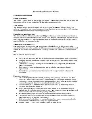 American Board of Internal Medicine

Clinical Content Assistant

POSITION SUMMARY:
The Clinical Content Assistant will support the Clinical Content Managers in the maintenance and
development of the clinical content for ABIM practice assessment tools.

ABIM MISSION
The American Board of Internal Medicine is a not-for-profit organization whose mission is to
enhance the quality of health care through certifying physicians who demonstrate the knowledge,
skills and attitudes essential for excellent patient care.

EQUAL EMPLOYMENT OPPORTUNITY
The American Board of Internal Medicine (ABIM) provides equal employment opportunities to all
qualified individuals without regard to race, creed, color, religion, national origin, age, sex, marital
status, sexual preference, or non-disqualifying physical or mental handicap or disability in each
aspect of the human resources function.

AMERICAN WITH DISABILITIES ACT
Applicants as well as employees who are or become disabled must be able to perform the
essential job functions either unaided or with reasonable accommodation. The organization shall
determine reasonable accommodation on a case-by-case basis in accordance with applicable
law.

ORGANIZATIONAL COMPETENCIES:

       Demonstrates support of and commitment to the mission and values of the organization.
       Develops and maintains positive relationships with co-workers and other organizational
        stakeholders
       Contributes to creating a learning environment that values, empowers, enriches and
        supports employees
       Contributes to the culture by supporting and contributing to process and quality
        improvement
       Demonstrates a commitment to and complies with the organization’s policies and
        procedures

ESSENTIAL FUNCTIONS:
    Edit content-specification documents, including i-links, change summaries, and other
       documents developed by the Clinical Content Managers; follow style guidelines, verify
       medical terminology, query missing or ambiguous information for further review; maintain
       records of changes to documents; proofread content material
    Provide support to CCMs for the development of new PIMs by conducting literature,
       guideline, and measures research
    Track clinical performance measures and clinical guideline development activity by
       contacting and monitoring societies, government agencies, and other organizations, and
       maintain and update corresponding tracking database.
    Assist with entering clinical content on our web based, template driven platform.
    Use medical terminology to assign key words and tags to clinical content to improve
       search and reporting functions from platform.
    Work with clinical content team to review clinical performance measures submitted for
       approval and update measures library with approved items.
    Support Clinical Content Team in other projects as appropriate
 
