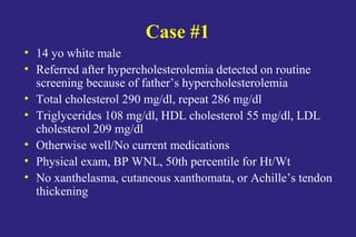 Case #1
• 14 yo white male
• Referred after hypercholesterolemia detected on routine
screening because of father’s hypercholesterolemia
• Total cholesterol 290 mg/dl, repeat 286 mg/dl
• Triglycerides 108 mg/dl, HDL cholesterol 55 mg/dl, LDL
cholesterol 209 mg/dl
• Otherwise well/No current medications
• Physical exam, BP WNL, 50th percentile for Ht/Wt
• No xanthelasma, cutaneous xanthomata, or Achille’s tendon
thickening
 