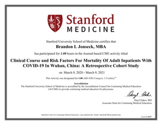 Stanford Center for Continuing Medical Education | cme.stanford.edu | Email: StanfordCME@stanford.edu
Event ID 35577
Stanford University School of Medicine certifies that
Brandon L Jonseck, MBA
has participated for 1.00 hours in the Journal-based CME activity titled
Clinical Course and Risk Factors For Mortality Of Adult Inpatients With
COVID-19 In Wuhan, China: A Retrospective Cohort Study
on March 9, 2020 - March 9, 2021
This Activity was designated for 1.00 AMA PRA Category 1 Credit(s)™
Accreditation
The Stanford University School of Medicine is accredited by the Accreditation Council for Continuing Medical Education
(ACCME) to provide continuing medical education for physicians.
Daryl Oakes, MD
Associate Dean for Continuing Medical Education
 