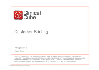 Confidential and in confidence
Customer Briefing
30th April 2014
Peter Watts
THIS DOCUMENT AND THE INFORMATION AND DATA IN IT ARE PRIVILEDGED AND CONFIDENTIAL.
THEY ARE PROVIDED IN CONFIDENCE, FOR THE SOLE PURPOSE OF EVALUATING THE CLINICAL CUBE
OFFER AND MAY NOT BE DISCLOSED TO ANY THIRD PARTY OR USED FOR ANY OTHER PURPOSE
WITHOUT THE EXPRESS WRITTEN PERMISSION OF THE CEO OF CLINICAL CUBE LIMITED.
 