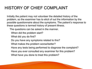 HISTORY OF CHIEF COMPLAINT
Initially the patient may not volunteer the detailed history of the
problem, so the examiner has to elicit of out the information by the
possible questionnaire about the symptoms. The patient’s response to
these questions is termed history of present illness.
 The questions can be asked in the manner.
1.When did the problem start?
2.What did you do first?
3.Do you have any symptoms related to this?
4.What makes the problem worse/better?
5.Have any tests being performed to diagnose the complaint?
6.Have you ever consulted any examiner for this problem?
7.What have you done to treat this problem?
 
