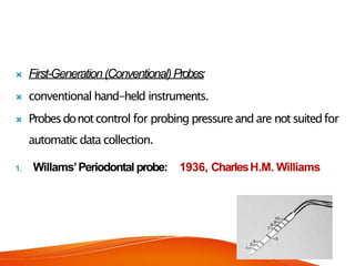  First-Generation(Conventional)Probes:
 conventional hand-held instruments.
 Probesdonotcontrol for probing pressureand are notsuitedfor
automatic data collection.
1. Willams’Periodontal probe: 1936, CharlesH.M. Williams
 