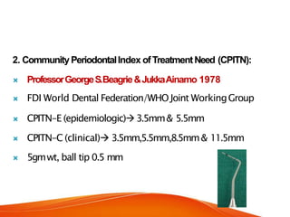 2. CommunityPeriodontalIndex ofTreatmentNeed (CPITN):
 ProfessorGeorgeS.Beagrie&JukkaAinamo 1978
 FDI World Dental Federation/WHOJoint WorkingGroup
 CPITN-E (epidemiologic)3.5mm& 5.5mm
 CPITN-C (clinical) 3.5mm,5.5mm,8.5mm& 11.5mm
 5gmwt, ball tip 0.5 mm
 