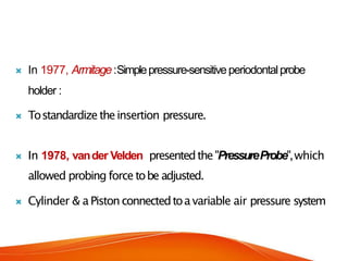  In 1977, Armitage:Simplepressure-sensitiveperiodontalprobe
holder :
 Tostandardizetheinsertion pressure.
 In 1978, vander Velden presentedthe"PressureProbe",which
allowed probing force tobe adjusted.
 Cylinder & aPistonconnectedtoavariable air pressure system
 