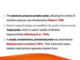  Theelectronicpressure-sensitiveprobe, allowing for control of
insertion pressure,was introduced byPolsonin 1980.
 Polson’s original design was modified: the probe is known as the
Yeapleprobe, which is usedin studiesofdentinal
hypersensitivity (Kleinbergetal., 1994).
 Asimple,constant-force, periodontalprobewas presentedby
Borsboomandco-workers(1981). Their instrument useda
stainless steelspring togenerateconstant force.
 