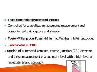  Third-Generation (Automated) Probes:
 Controlled force application, automatedmeasurementand
computerizeddatacapture and storage
 Foster-Miller probe(Foster-Miller Inc, Waltham, MA): prototype.
 Jeffcoatetal. in 1986,
 capable of automated cemento-enamel junction (CEJ) detection
and direct measurement of attachment level with a high level of
repeatability and accuracy.
 