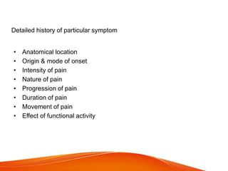 Detailed history of particular symptom
• Anatomical location
• Origin & mode of onset
• Intensity of pain
• Nature of pain
• Progression of pain
• Duration of pain
• Movement of pain
• Effect of functional activity
 