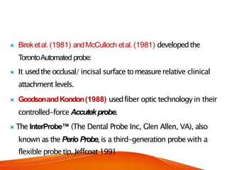  Bireketal. (1981) andMcCulloch etal. (1981) developedthe
TorontoAutomated probe:
 It usedtheocclusal/incisal surface tomeasurerelative clinical
attachment levels.
 GoodsonandKondon(1988) usedfiber optic technologyin their
controlled-force Accutekprobe.
 The InterProbe™ (The Dental Probe Inc, Glen Allen, VA), also
known as the Perio Probe,is a third-generation probe with a
flexible probetip, Jeffcoat 1991
 