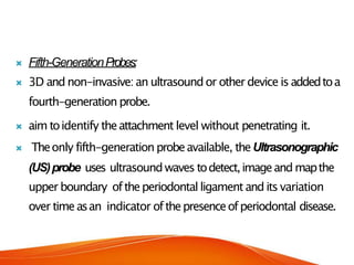 Fifth-GenerationProbes:
 3D and non-invasive:an ultrasoundor other device is addedtoa
fourth-generation probe.
 aim toidentify theattachment level without penetrating it.
 Theonly fifth-generationprobeavailable, theUltrasonographic
(US)probe uses ultrasound waves todetect,imageand mapthe
upper boundary oftheperiodontal ligament and its variation
over timeasan indicator ofthepresenceofperiodontal disease.
 