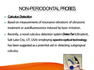 NON-PERIODONTALPROBES
 CalculusDetection
 Basedonmeasurementsofresonancevibrations ofultrasonic
treatment or autofluorescence induced bylaser irritation.
 Recently, anovel calculus detectionsystemDetecTar(Ultradent,
Salt LakeCity, UT, USA) employing spectro-opticaltechnology
hasbeensuggestedasapotential aid in detecting subgingival
calculus
 