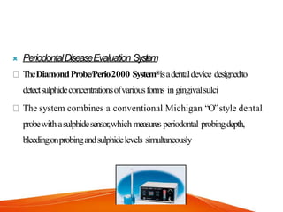  PeriodontalDiseaseEvaluation System
TheDiamondProbe/Perio2000 System®isadentaldevice designedto
detectsulphideconcentrationsofvariousforms in gingivalsulci
The system combines a conventional Michigan “O”style dental
probewithasulphidesensor,which measures periodontal probingdepth,
bleedingonprobingandsulphidelevels simultaneously
 