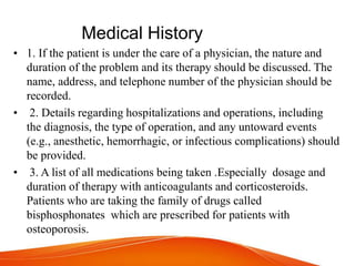 Medical History
• 1. If the patient is under the care of a physician, the nature and
duration of the problem and its therapy should be discussed. The
name, address, and telephone number of the physician should be
recorded.
• 2. Details regarding hospitalizations and operations, including
the diagnosis, the type of operation, and any untoward events
(e.g., anesthetic, hemorrhagic, or infectious complications) should
be provided.
• 3. A list of all medications being taken .Especially dosage and
duration of therapy with anticoagulants and corticosteroids.
Patients who are taking the family of drugs called
bisphosphonates which are prescribed for patients with
osteoporosis.
 