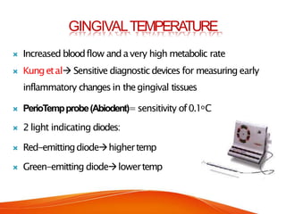GINGIVALTEMPERA
TURE
 Increased bloodflow andavery high metabolic rate
 Kungetal Sensitive diagnosticdevices for measuring early
inflammatory changesin thegingival tissues
 PerioTempprobe(Abiodent)=sensitivity of0.1oC
 2 light indicating diodes:
 Red-emittingdiodehighertemp
 Green-emitting diodelowertemp
 