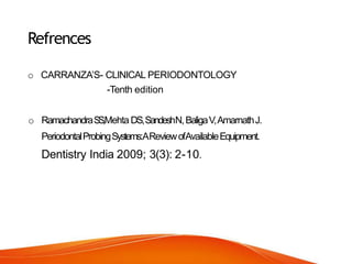 Refrences
o CARRANZA’S- CLINICAL PERIODONTOLOGY
-Tenth edition
o RamachandraS
S
,Mehta DS,SandeshN,BaligaV,AmarnathJ.
PeriodontalProbingSystems:AReviewofAvailableEquipment.
Dentistry India 2009; 3(3): 2-10.
 