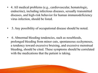 • 4. All medical problems (e.g., cardiovascular, hematologic,
endocrine), including infectious diseases, sexually transmitted
diseases, and high-risk behavior for human immunodeficiency
virus infection, should be listed.
• 5. Any possibility of occupational disease should be noted.
• 6. Abnormal bleeding tendencies, such as nosebleeds,
prolonged bleeding from minor cuts, spontaneous ecchymoses,
a tendency toward excessive bruising, and excessive menstrual
bleeding, should be cited. These symptoms should be correlated
with the medications that the patient is taking.
 