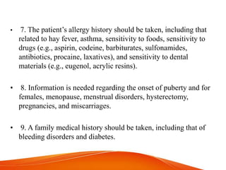 • 7. The patient’s allergy history should be taken, including that
related to hay fever, asthma, sensitivity to foods, sensitivity to
drugs (e.g., aspirin, codeine, barbiturates, sulfonamides,
antibiotics, procaine, laxatives), and sensitivity to dental
materials (e.g., eugenol, acrylic resins).
• 8. Information is needed regarding the onset of puberty and for
females, menopause, menstrual disorders, hysterectomy,
pregnancies, and miscarriages.
• 9. A family medical history should be taken, including that of
bleeding disorders and diabetes.
 