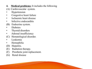 4. Medical problems: It includes the following
(A) Cardiovascular system.
• Hypertension
• Congestive heart failure
• Ischaemic heart disease
• Infective endocarditis
(B) Endocrine system.
• Diabetes
• Thyroid disorders
• Adrenal insufficiency
(C) Hematological disorder.
• Leukemia
• Hemophilia
(D) Hepatitis.
(E) Radiation therapy.
(F) Prosthetic joint replacement.
(G) Renal disease
 