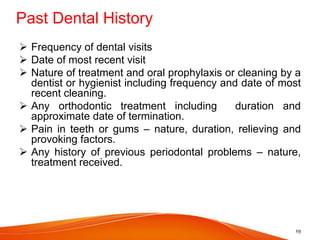 Past Dental History
 Frequency of dental visits
 Date of most recent visit
 Nature of treatment and oral prophylaxis or cleaning by a
dentist or hygienist including frequency and date of most
recent cleaning.
 Any orthodontic treatment including duration and
approximate date of termination.
 Pain in teeth or gums – nature, duration, relieving and
provoking factors.
 Any history of previous periodontal problems – nature,
treatment received.
19
 