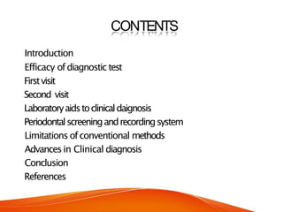 CONTENTS
Introduction
Efficacy ofdiagnostic test
Firstvisit
Second visit
Laboratoryaidstoclinicaldaignosis
Periodontalscreeningandrecordingsystem
Limitations ofconventional methods
Advancesin Clinical diagnosis
Conclusion
References
 
