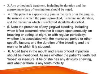 • 3. Any orthodontic treatment, including its duration and the
approximate date of termination, should be noted.
• 4. If the patient is experiencing pain in the teeth or in the gingiva,
the manner in which the pain is provoked, its nature and duration,
and the manner in which it is relieved should be described.
• 5. Note the presence of any gingival bleeding, including
when it first occurred; whether it occurs spontaneously, on
brushing or eating, at night, or with regular periodicity;
whether it is associated with the menstrual period or other
specific factors; and the duration of the bleeding and the
manner in which it is stopped.
• 6. A bad taste in the mouth and areas of food impaction
should be mentioned. Assess whether the patient’s teeth feel
“loose” or insecure, if he or she has any difficulty chewing,
and whether there is any tooth mobility.
 