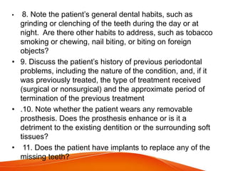 • 8. Note the patient’s general dental habits, such as
grinding or clenching of the teeth during the day or at
night. Are there other habits to address, such as tobacco
smoking or chewing, nail biting, or biting on foreign
objects?
• 9. Discuss the patient’s history of previous periodontal
problems, including the nature of the condition, and, if it
was previously treated, the type of treatment received
(surgical or nonsurgical) and the approximate period of
termination of the previous treatment
• .10. Note whether the patient wears any removable
prosthesis. Does the prosthesis enhance or is it a
detriment to the existing dentition or the surrounding soft
tissues?
• 11. Does the patient have implants to replace any of the
missing teeth?
 