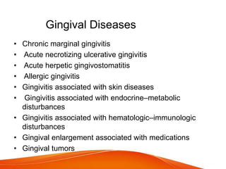 Gingival Diseases
• Chronic marginal gingivitis
• Acute necrotizing ulcerative gingivitis
• Acute herpetic gingivostomatitis
• Allergic gingivitis
• Gingivitis associated with skin diseases
• Gingivitis associated with endocrine–metabolic
disturbances
• Gingivitis associated with hematologic–immunologic
disturbances
• Gingival enlargement associated with medications
• Gingival tumors
 