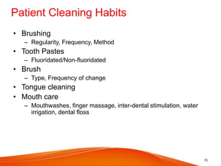 Patient Cleaning Habits
• Brushing
– Regularity, Frequency, Method
• Tooth Pastes
– Fluoridated/Non-fluoridated
• Brush
– Type, Frequency of change
• Tongue cleaning
• Mouth care
– Mouthwashes, finger massage, inter-dental stimulation, water
irrigation, dental floss
25
 