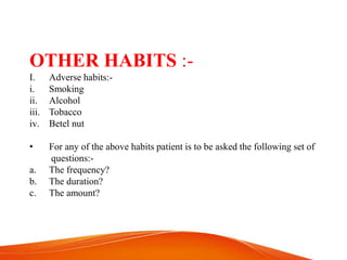 OTHER HABITS :-
I. Adverse habits:-
i. Smoking
ii. Alcohol
iii. Tobacco
iv. Betel nut
• For any of the above habits patient is to be asked the following set of
questions:-
a. The frequency?
b. The duration?
c. The amount?
 