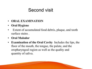 Second visit
• ORAL EXAMINATION
• Oral Hygiene
• Extent of accumulated food debris, plaque, and tooth
surface stains .
• Oral Malodor
• Examination of the Oral Cavity Includes the lips, the
floor of the mouth, the tongue, the palate, and the
oropharyngeal region as well as the quality and
quantity of saliva.
 