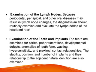 • Examination of the Lymph Nodes. Because
periodontal, periapical, and other oral diseases may
result in lymph node changes, the diagnostician should
routinely examine and evaluate the lymph nodes of the
head and neck.
• Examination of the Teeth and Implants The teeth are
examined for caries, poor restorations, developmental
defects, anomalies of tooth form, wasting,
hypersensitivity, and proximal contact relationships. The
stability, position, and number of implants and their
relationship to the adjacent natural dentition are also
examined.
 