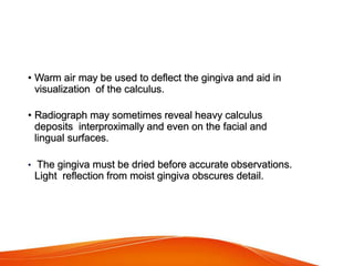 • Warm air may be used to deflect the gingiva and aid in
visualization of the calculus.
• Radiograph may sometimes reveal heavy calculus
deposits interproximally and even on the facial and
lingual surfaces.
• The gingiva must be dried before accurate observations.
Light reflection from moist gingiva obscures detail.
 