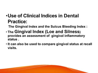 •Use of Clinical Indices in Dental
Practice:
The Gingival Index and the Sulcus Bleeding Index :
• The Gingival Index (Loe and Silness)
provides an assessment of gingival inflammatory
status .
• It can also be used to compare gingival status at recall
visits.
 