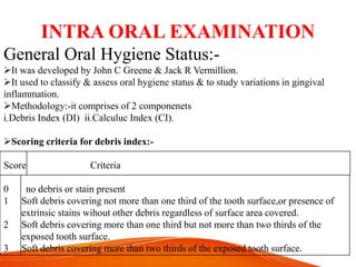 INTRA ORAL EXAMINATION
General Oral Hygiene Status:-
It was developed by John C Greene & Jack R Vermillion.
It used to classify & assess oral hygiene status & to study variations in gingival
inflammation.
Methodology:-it comprises of 2 componenets
i.Debris Index (DI) ii.Calculuc Index (CI).
Scoring criteria for debris index:-
Score Criteria
0 no debris or stain present
1 Soft debris covering not more than one third of the tooth surface,or presence of
extrinsic stains wihout other debris regardless of surface area covered.
2 Soft debris covering more than one third but not more than two thirds of the
exposed tooth surface.
3 Soft debris covering more than two thirds of the exposed tooth surface.
 
