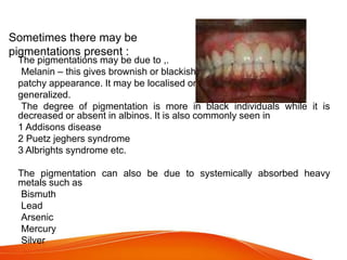 Sometimes there may be
pigmentations present :
The pigmentations may be due to ,.
•Melanin – this gives brownish or blackish
patchy appearance. It may be localised or
generalized.
•The degree of pigmentation is more in black individuals while it is
decreased or absent in albinos. It is also commonly seen in
1 Addisons disease
2 Puetz jeghers syndrome
3 Albrights syndrome etc.
The pigmentation can also be due to systemically absorbed heavy
metals such as
-Bismuth
-Lead
-Arsenic
-Mercury
-Silver
 