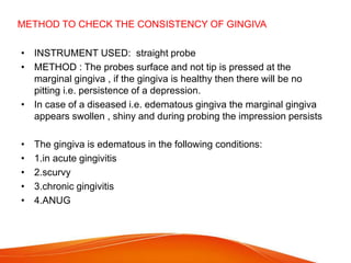 METHOD TO CHECK THE CONSISTENCY OF GINGIVA
• INSTRUMENT USED: straight probe
• METHOD : The probes surface and not tip is pressed at the
marginal gingiva , if the gingiva is healthy then there will be no
pitting i.e. persistence of a depression.
• In case of a diseased i.e. edematous gingiva the marginal gingiva
appears swollen , shiny and during probing the impression persists
• The gingiva is edematous in the following conditions:
• 1.in acute gingivitis
• 2.scurvy
• 3.chronic gingivitis
• 4.ANUG
 