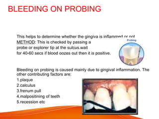 BLEEDING ON PROBING
 This helps to determine whether the gingiva is inflammed or not
 METHOD: This is checked by passing a
 probe or explorer tip at the sulcus.wait
 for 40-60 secs if blood oozes out then it is positive.
 Bleeding on probing is caused mainly due to gingival inflammation. The
other contributing factors are:
 1.plaque
 2.calculus
 3.frenum pull
 4.malpositining of teeth
 5.recession etc
 