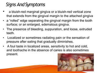 Signs AndSymptoms
• a bluish-red marginal gingiva or a bluish-red vertical zone
that extends from the gingival margin to the attached gingiva
• a “rolled” edge separating the gingival margin from the tooth
surface; or an enlarged, edematous gingiva.
• The presence of bleeding, suppuration, and loose, extruded
teeth.
• Localized or sometimes radiating pain or the sensation of
pressure after eating that gradually diminishes.
• A foul taste in localized areas, sensitivity to hot and cold,
and toothache in the absence of caries is also sometimes
present.
 