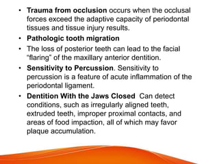 • Trauma from occlusion occurs when the occlusal
forces exceed the adaptive capacity of periodontal
tissues and tissue injury results.
• Pathologic tooth migration
• The loss of posterior teeth can lead to the facial
“flaring” of the maxillary anterior dentition.
• Sensitivity to Percussion. Sensitivity to
percussion is a feature of acute inflammation of the
periodontal ligament.
• Dentition With the Jaws Closed Can detect
conditions, such as irregularly aligned teeth,
extruded teeth, improper proximal contacts, and
areas of food impaction, all of which may favor
plaque accumulation.
 