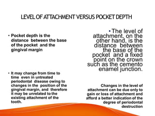 LEVELOFATTACHMENTVERSUS POCKETDEPTH
• Pocket depth is the
distance between the base
of the pocket and the
gingival margin
• It may change from time to
time even in untreated
periodontal disease owing to
changes in the position of the
gingival margin, and therefore
it may be unrelated to the
existing attachment of the
tooth.
•The level of
attachment, on the
other hand, is the
distance between
the base of the
pocket and a fixed
point on the crown
such as the cemento
enamel junction.
Changes in the level of
attachment can be due only to
gain or loss of attachment and
afford a better indication of the
degree of periodontal
destruction
 