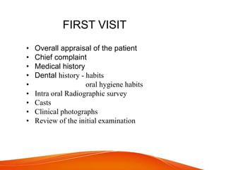 FIRST VISIT
• Overall appraisal of the patient
• Chief complaint
• Medical history
• Dental history - habits
• oral hygiene habits
• Intra oral Radiographic survey
• Casts
• Clinical photographs
• Review of the initial examination
 