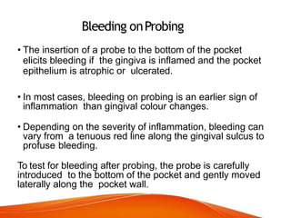 Bleeding onProbing
• The insertion of a probe to the bottom of the pocket
elicits bleeding if the gingiva is inflamed and the pocket
epithelium is atrophic or ulcerated.
• In most cases, bleeding on probing is an earlier sign of
inflammation than gingival colour changes.
• Depending on the severity of inflammation, bleeding can
vary from a tenuous red line along the gingival sulcus to
profuse bleeding.
To test for bleeding after probing, the probe is carefully
introduced to the bottom of the pocket and gently moved
laterally along the pocket wall.
 