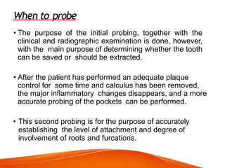 When to probe
• The purpose of the initial probing, together with the
clinical and radiographic examination is done, however,
with the main purpose of determining whether the tooth
can be saved or should be extracted.
• After the patient has performed an adequate plaque
control for some time and calculus has been removed,
the major inflammatory changes disappears, and a more
accurate probing of the pockets can be performed.
• This second probing is for the purpose of accurately
establishing the level of attachment and degree of
involvement of roots and furcations.
 